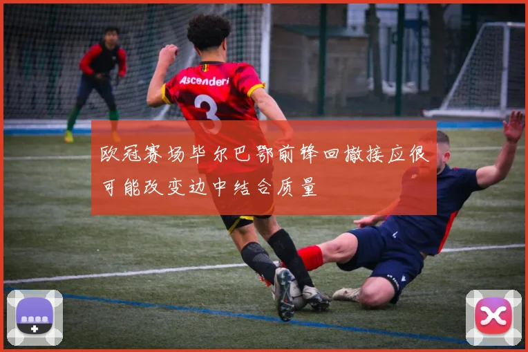 欧冠赛场毕尔巴鄂前锋回撤接应很可能改变边中结合质量