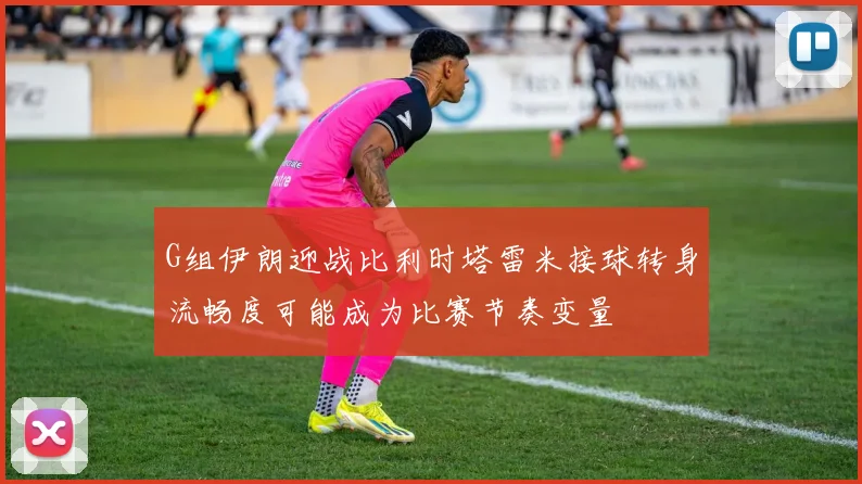 G组伊朗迎战比利时塔雷米接球转身流畅度可能成为比赛节奏变量