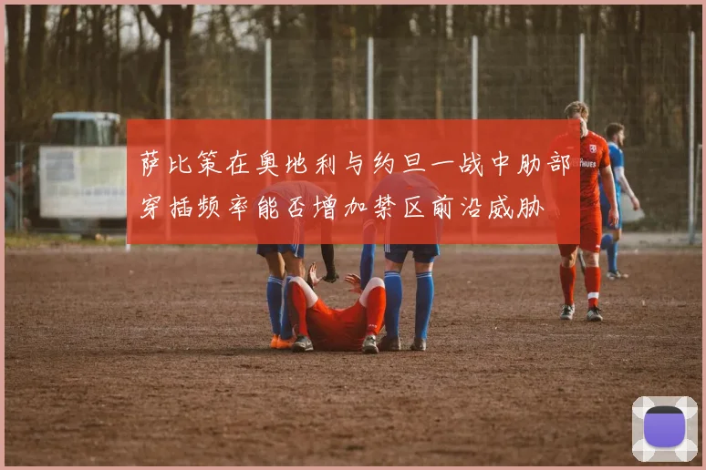 萨比策在奥地利与约旦一战中肋部穿插频率能否增加禁区前沿威胁