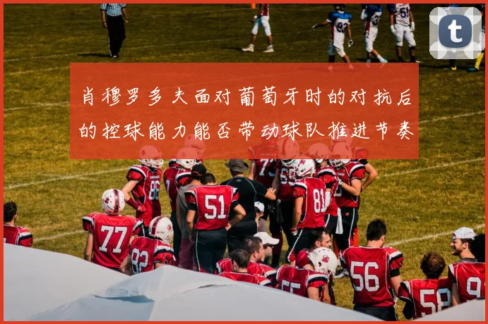 肖穆罗多夫面对葡萄牙时的对抗后的控球能力能否带动球队推进节奏