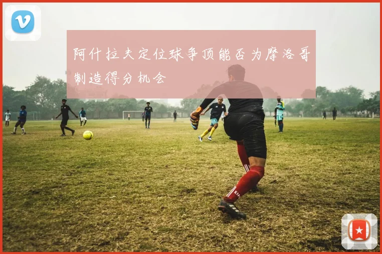 阿什拉夫定位球争顶能否为摩洛哥制造得分机会