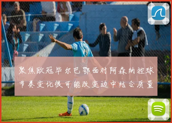 聚焦欧冠毕尔巴鄂面对阿森纳控球节奏变化很可能改变边中结合质量