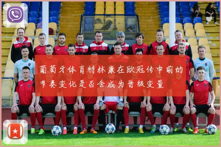 葡萄牙体育特林康在欧冠传中前的节奏变化是否会成为晋级变量