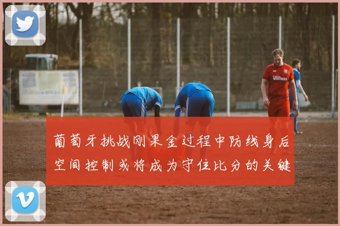 葡萄牙挑战刚果金过程中防线身后空间控制或将成为守住比分的关键